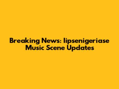 Breaking News: Iipsenigeriase Music Scene Updates