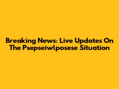 Breaking News: Live Updates On The Psepseiwlposese Situation