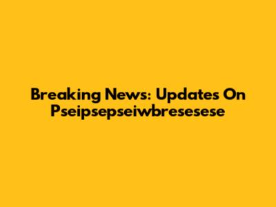Breaking News: Updates On Pseipsepseiwbresesese