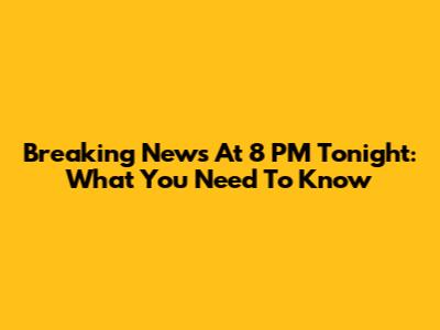 Breaking News At 8 PM Tonight: What You Need To Know