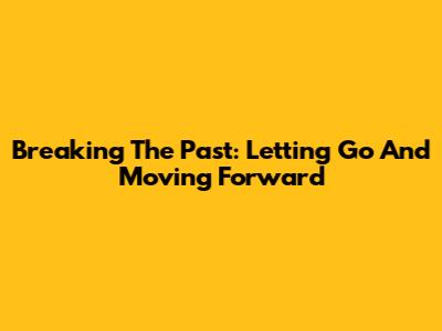 Breaking The Past: Letting Go And Moving Forward