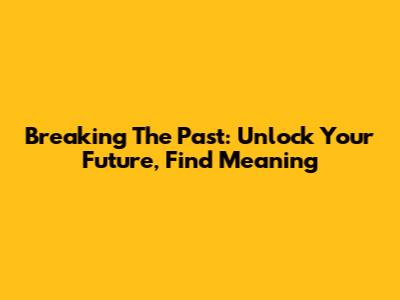 Breaking The Past: Unlock Your Future, Find Meaning