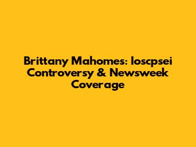 Brittany Mahomes: Ioscpsei Controversy & Newsweek Coverage