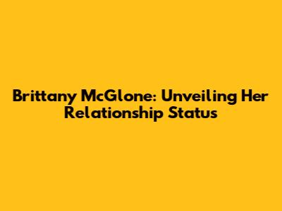 Brittany McGlone: Unveiling Her Relationship Status