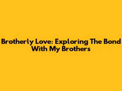 Brotherly Love: Exploring The Bond With My Brothers