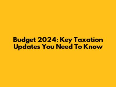 Budget 2024: Key Taxation Updates You Need To Know
