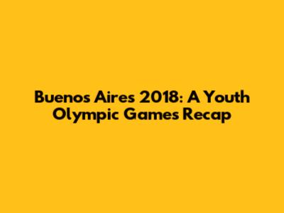 Buenos Aires 2018: A Youth Olympic Games Recap