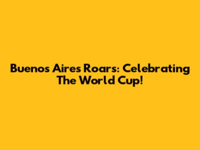 Buenos Aires Roars: Celebrating The World Cup!