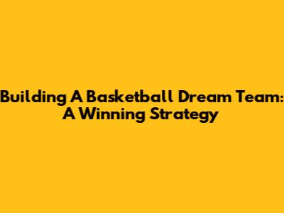Building A Basketball Dream Team: A Winning Strategy