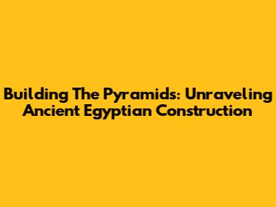 Building The Pyramids: Unraveling Ancient Egyptian Construction