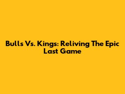 Bulls Vs. Kings: Reliving The Epic Last Game
