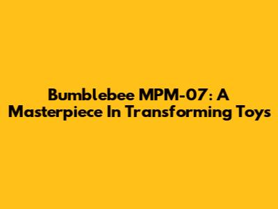 Bumblebee MPM-07: A Masterpiece In Transforming Toys