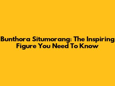 Bunthora Situmorang: The Inspiring Figure You Need To Know
