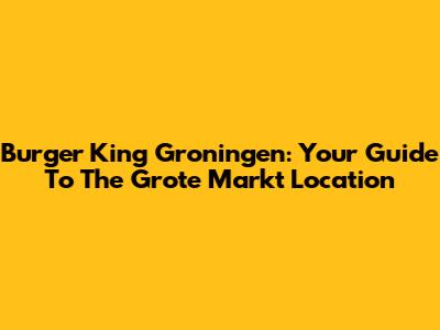 Burger King Groningen: Your Guide To The Grote Markt Location