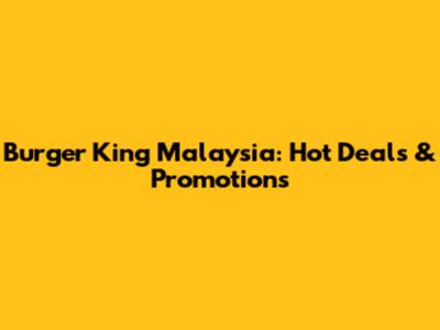 Burger King Malaysia: Hot Deals & Promotions