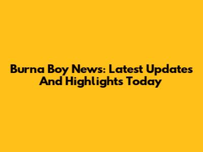 Burna Boy News: Latest Updates And Highlights Today
