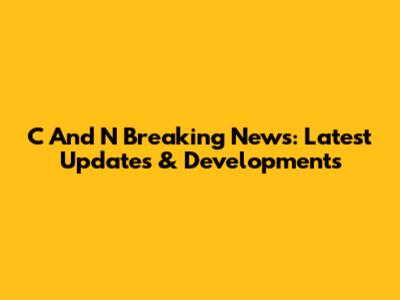 C And N Breaking News: Latest Updates & Developments