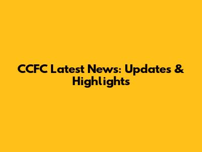 CCFC Latest News: Updates & Highlights
