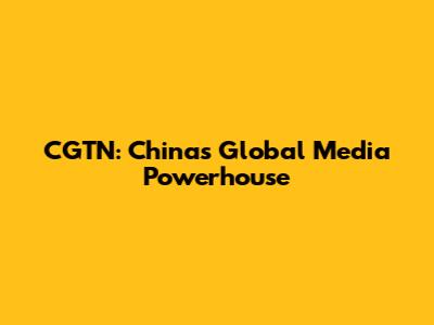 CGTN: China's Global Media Powerhouse
