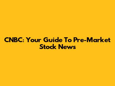 CNBC: Your Guide To Pre-Market Stock News