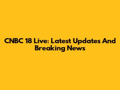 CNBC 18 Live: Latest Updates And Breaking News