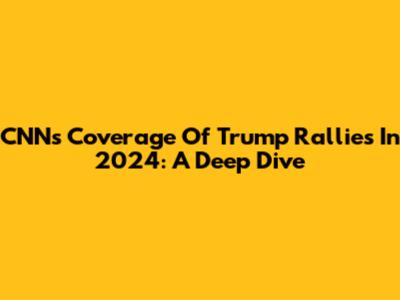 CNN's Coverage Of Trump Rallies In 2024: A Deep Dive