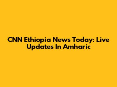 CNN Ethiopia News Today: Live Updates In Amharic