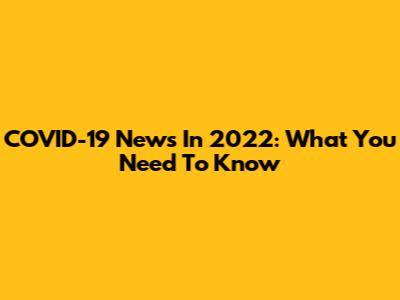 COVID-19 News In 2022: What You Need To Know
