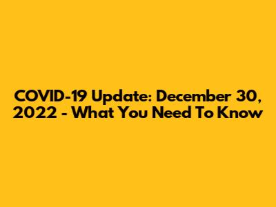 COVID-19 Update: December 30, 2022 - What You Need To Know