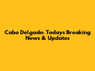Cabo Delgado: Today's Breaking News & Updates