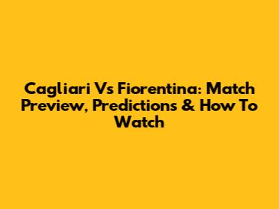 Cagliari Vs Fiorentina: Match Preview, Predictions & How To Watch