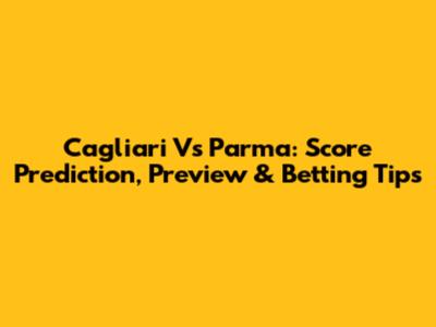 Cagliari Vs Parma: Score Prediction, Preview & Betting Tips