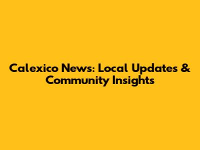 Calexico News: Local Updates & Community Insights