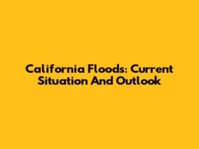 California Floods: Current Situation And Outlook