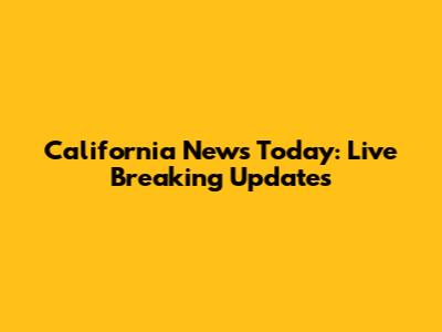 California News Today: Live Breaking Updates