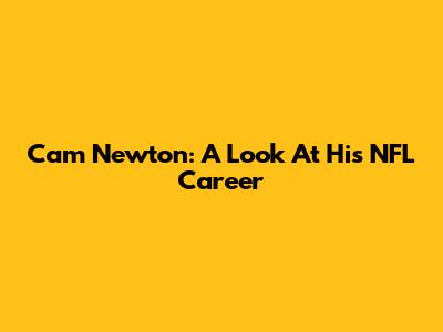 Cam Newton: A Look At His NFL Career