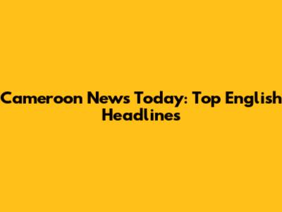 Cameroon News Today: Top English Headlines