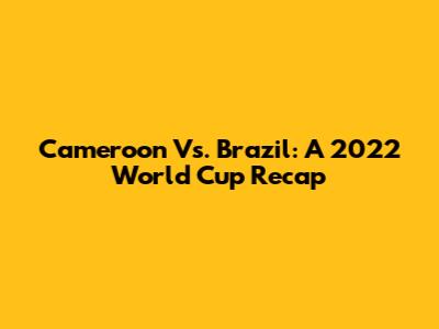 Cameroon Vs. Brazil: A 2022 World Cup Recap
