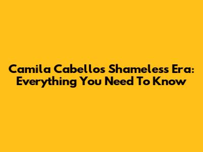Camila Cabello's Shameless Era: Everything You Need To Know