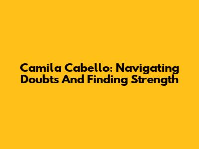 Camila Cabello: Navigating Doubts And Finding Strength