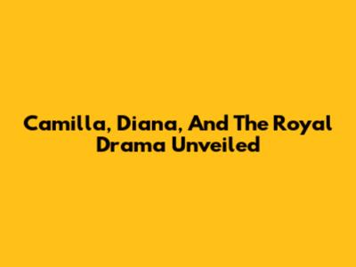 Camilla, Diana, And The Royal Drama Unveiled