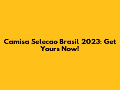 Camisa Selecao Brasil 2023: Get Yours Now!