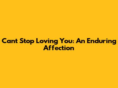 Can't Stop Loving You: An Enduring Affection