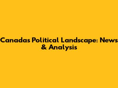Canada's Political Landscape: News & Analysis