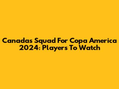 Canada's Squad For Copa America 2024: Players To Watch