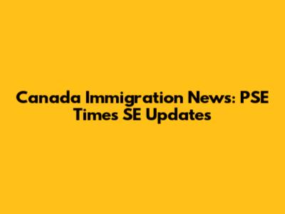 Canada Immigration News: PSE Times SE Updates