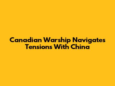Canadian Warship Navigates Tensions With China