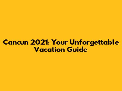 Cancun 2021: Your Unforgettable Vacation Guide