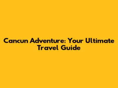 Cancun Adventure: Your Ultimate Travel Guide