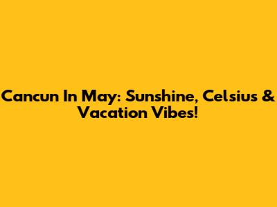 Cancun In May: Sunshine, Celsius & Vacation Vibes!